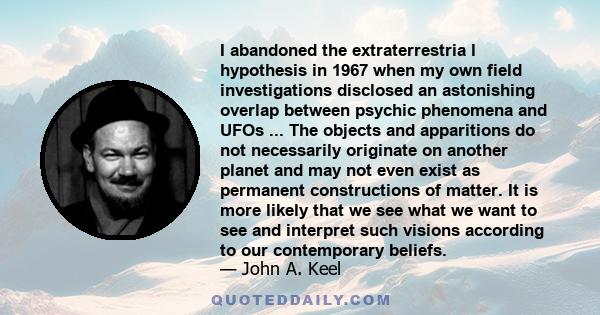 I abandoned the extraterrestria l hypothesis in 1967 when my own field investigations disclosed an astonishing overlap between psychic phenomena and UFOs ... The objects and apparitions do not necessarily originate on