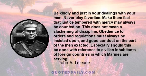 Be kindly and just in your dealings with your men. Never play favorites. Make them feel that justice tempered with mercy may always be counted on. This does not mean a slackening of discipline. Obedience to orders and