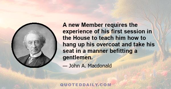 A new Member requires the experience of his first session in the House to teach him how to hang up his overcoat and take his seat in a manner befitting a gentlemen.