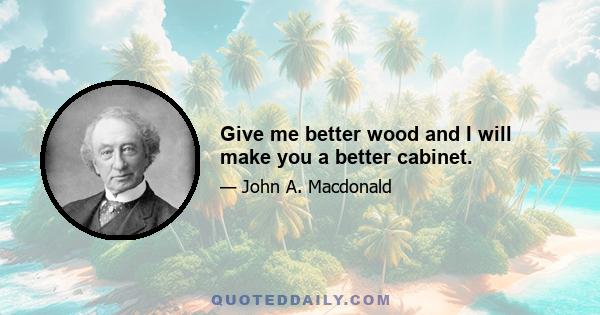 Give me better wood and I will make you a better cabinet.