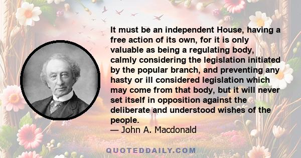 It must be an independent House, having a free action of its own, for it is only valuable as being a regulating body, calmly considering the legislation initiated by the popular branch, and preventing any hasty or ill