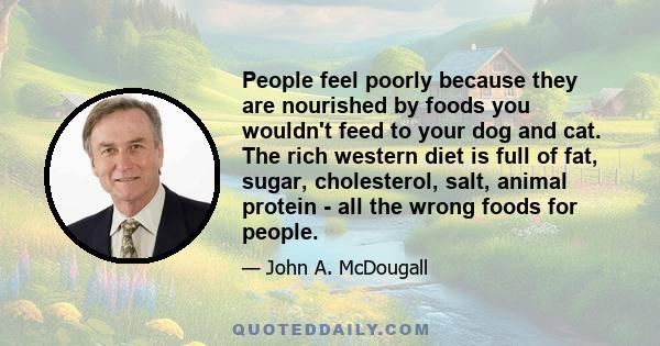 People feel poorly because they are nourished by foods you wouldn't feed to your dog and cat. The rich western diet is full of fat, sugar, cholesterol, salt, animal protein - all the wrong foods for people.