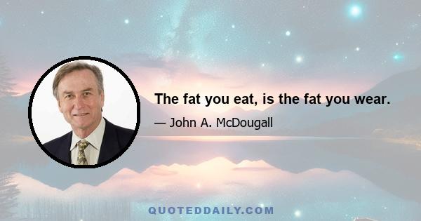 The fat you eat, is the fat you wear.