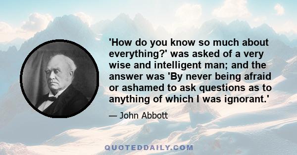 'How do you know so much about everything?' was asked of a very wise and intelligent man; and the answer was 'By never being afraid or ashamed to ask questions as to anything of which I was ignorant.'