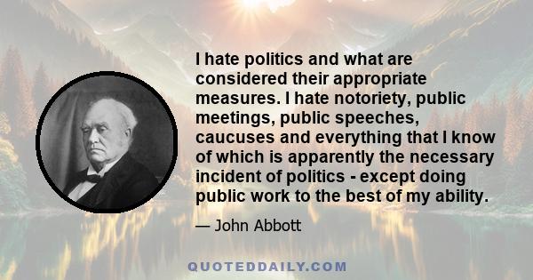 I hate politics and what are considered their appropriate measures. I hate notoriety, public meetings, public speeches, caucuses and everything that I know of which is apparently the necessary incident of politics -