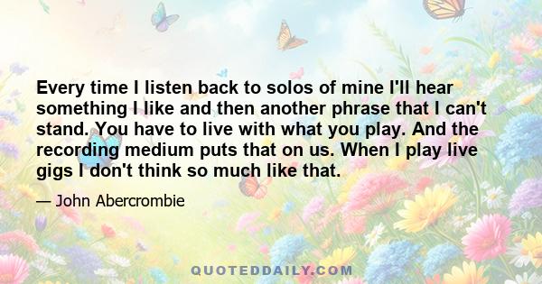 Every time I listen back to solos of mine I'll hear something I like and then another phrase that I can't stand. You have to live with what you play. And the recording medium puts that on us. When I play live gigs I