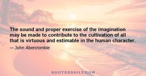 The sound and proper exercise of the imagination may be made to contribute to the cultivation of all that is virtuous and estimable in the human character.