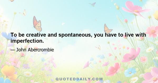 To be creative and spontaneous, you have to live with imperfection.