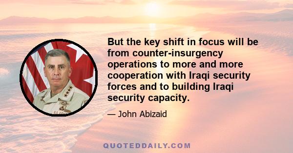 But the key shift in focus will be from counter-insurgency operations to more and more cooperation with Iraqi security forces and to building Iraqi security capacity.