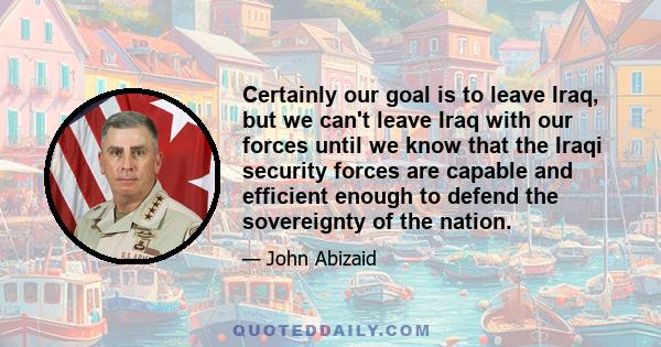 Certainly our goal is to leave Iraq, but we can't leave Iraq with our forces until we know that the Iraqi security forces are capable and efficient enough to defend the sovereignty of the nation.