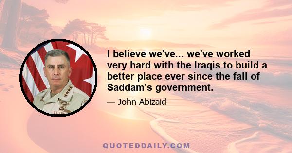 I believe we've... we've worked very hard with the Iraqis to build a better place ever since the fall of Saddam's government.