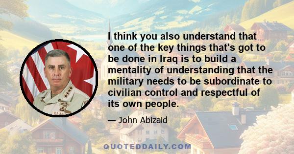 I think you also understand that one of the key things that's got to be done in Iraq is to build a mentality of understanding that the military needs to be subordinate to civilian control and respectful of its own