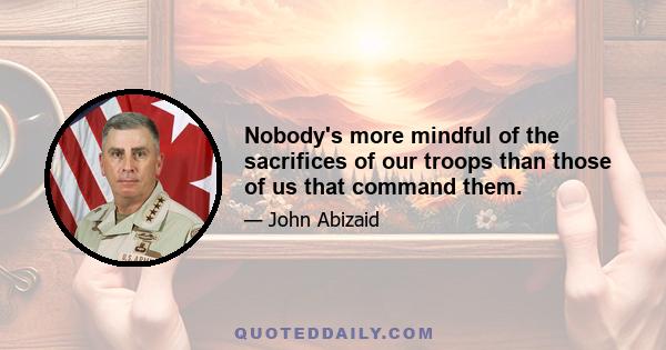 Nobody's more mindful of the sacrifices of our troops than those of us that command them.