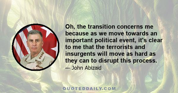 Oh, the transition concerns me because as we move towards an important political event, it's clear to me that the terrorists and insurgents will move as hard as they can to disrupt this process.