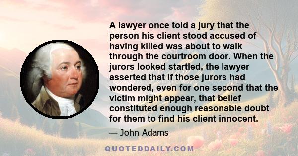 A lawyer once told a jury that the person his client stood accused of having killed was about to walk through the courtroom door. When the jurors looked startled, the lawyer asserted that if those jurors had wondered,