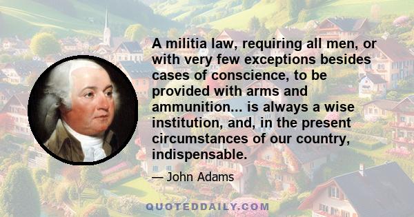 A militia law, requiring all men, or with very few exceptions besides cases of conscience, to be provided with arms and ammunition... is always a wise institution, and, in the present circumstances of our country,