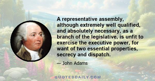 A representative assembly, although extremely well qualified, and absolutely necessary, as a branch of the legislative, is unfit to exercise the executive power, for want of two essential properties, secrecy and