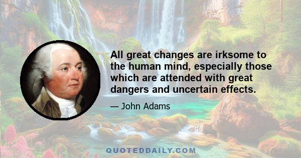 All great changes are irksome to the human mind, especially those which are attended with great dangers and uncertain effects.