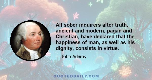 All sober inquirers after truth, ancient and modern, pagan and Christian, have declared that the happiness of man, as well as his dignity, consists in virtue.