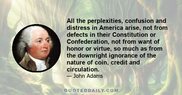 All the perplexities, confusion and distress in America arise, not from defects in their Constitution or Confederation, not from want of honor or virtue, so much as from the downright ignorance of the nature of coin,