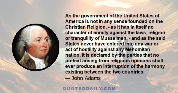 As the government of the United States of America is not in any sense founded on the Christian Religion, - as it has in itself no character of enmity against the laws, religion or tranquility of Musselmen, - and as the