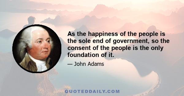 As the happiness of the people is the sole end of government, so the consent of the people is the only foundation of it.