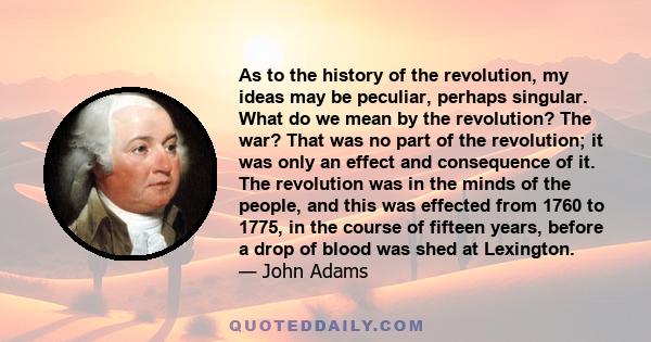 As to the history of the revolution, my ideas may be peculiar, perhaps singular. What do we mean by the revolution? The war? That was no part of the revolution; it was only an effect and consequence of it. The