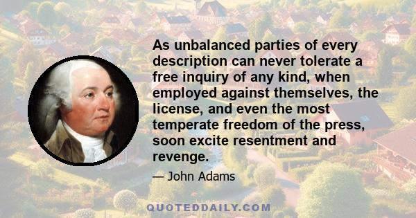 As unbalanced parties of every description can never tolerate a free inquiry of any kind, when employed against themselves, the license, and even the most temperate freedom of the press, soon excite resentment and