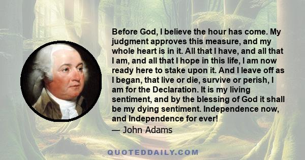 Before God, I believe the hour has come. My judgment approves this measure, and my whole heart is in it. All that I have, and all that I am, and all that I hope in this life, I am now ready here to stake upon it. And I