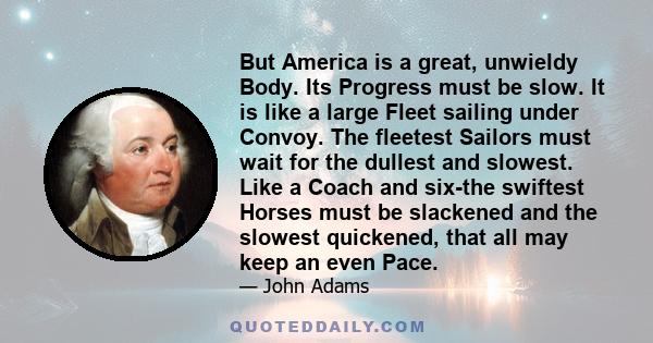 But America is a great, unwieldy Body. Its Progress must be slow. It is like a large Fleet sailing under Convoy. The fleetest Sailors must wait for the dullest and slowest. Like a Coach and six-the swiftest Horses must