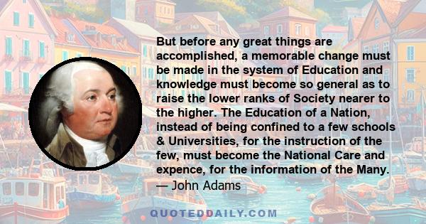 But before any great things are accomplished, a memorable change must be made in the system of Education and knowledge must become so general as to raise the lower ranks of Society nearer to the higher. The Education of 