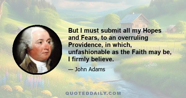 But I must submit all my Hopes and Fears, to an overruling Providence, in which, unfashionable as the Faith may be, I firmly believe.