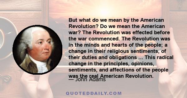 But what do we mean by the American Revolution? Do we mean the American war? The Revolution was effected before the war commenced. The Revolution was in the minds and hearts of the people; a change in their religious