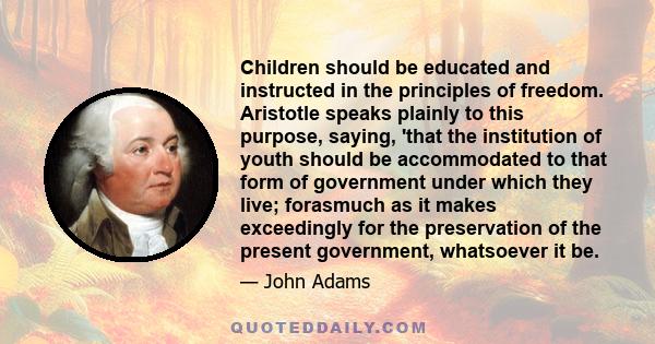 Children should be educated and instructed in the principles of freedom. Aristotle speaks plainly to this purpose, saying, 'that the institution of youth should be accommodated to that form of government under which