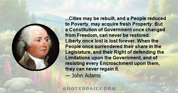 ...Cities may be rebuilt, and a People reduced to Poverty, may acquire fresh Property: But a Constitution of Government once changed from Freedom, can never be restored. Liberty once lost is lost forever. When the