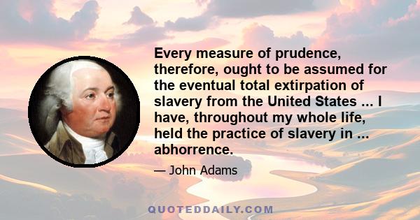 Every measure of prudence, therefore, ought to be assumed for the eventual total extirpation of slavery from the United States ... I have, throughout my whole life, held the practice of slavery in ... abhorrence.