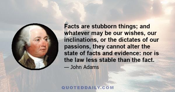 Facts are stubborn things; and whatever may be our wishes, our inclinations, or the dictates of our passions, they cannot alter the state of facts and evidence: nor is the law less stable than the fact.