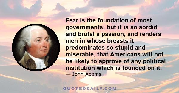 Fear is the foundation of most governments; but it is so sordid and brutal a passion, and renders men in whose breasts it predominates so stupid and miserable, that Americans will not be likely to approve of any