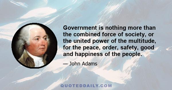 Government is nothing more than the combined force of society, or the united power of the multitude, for the peace, order, safety, good and happiness of the people.