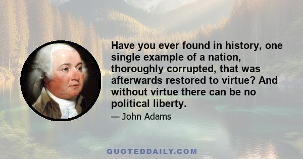 Have you ever found in history, one single example of a nation, thoroughly corrupted, that was afterwards restored to virtue? And without virtue there can be no political liberty.