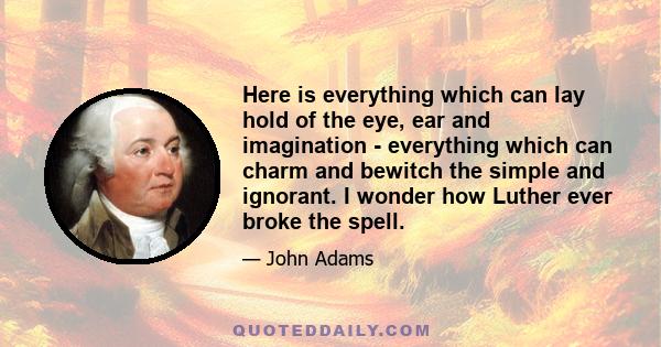 Here is everything which can lay hold of the eye, ear and imagination - everything which can charm and bewitch the simple and ignorant. I wonder how Luther ever broke the spell.