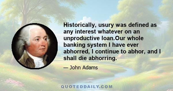 Historically, usury was defined as any interest whatever on an unproductive loan.Our whole banking system I have ever abhorred, I continue to abhor, and I shall die abhorring.