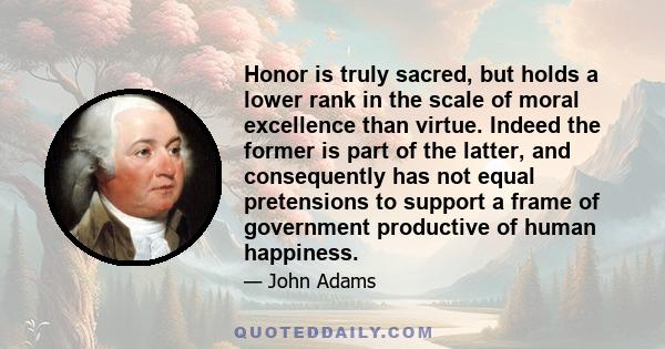 Honor is truly sacred, but holds a lower rank in the scale of moral excellence than virtue. Indeed the former is part of the latter, and consequently has not equal pretensions to support a frame of government productive 