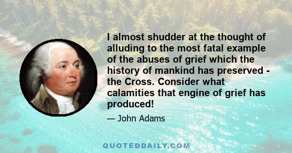 I almost shudder at the thought of alluding to the most fatal example of the abuses of grief which the history of mankind has preserved - the Cross. Consider what calamities that engine of grief has produced!