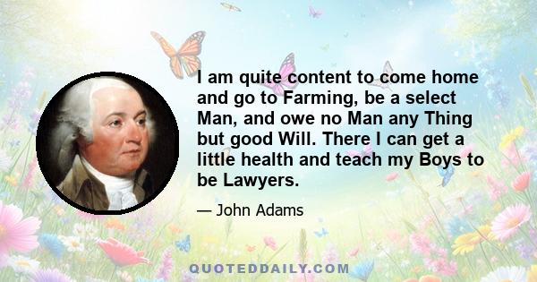 I am quite content to come home and go to Farming, be a select Man, and owe no Man any Thing but good Will. There I can get a little health and teach my Boys to be Lawyers.