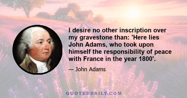 I desire no other inscription over my gravestone than: 'Here lies John Adams, who took upon himself the responsibility of peace with France in the year 1800'.