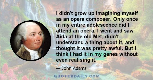 I didn't grow up imagining myself as an opera composer. Only once in my entire adolescence did I attend an opera. I went and saw Aida at the old Met, didn't understand a thing about it, and thought it was pretty awful.