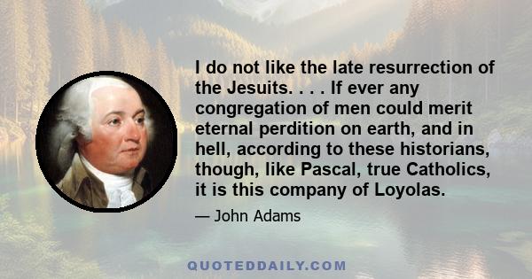 I do not like the late resurrection of the Jesuits. . . . If ever any congregation of men could merit eternal perdition on earth, and in hell, according to these historians, though, like Pascal, true Catholics, it is