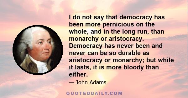 I do not say that democracy has been more pernicious on the whole, and in the long run, than monarchy or aristocracy. Democracy has never been and never can be so durable as aristocracy or monarchy; but while it lasts,