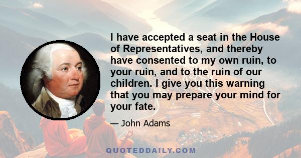 I have accepted a seat in the House of Representatives, and thereby have consented to my own ruin, to your ruin, and to the ruin of our children. I give you this warning that you may prepare your mind for your fate.